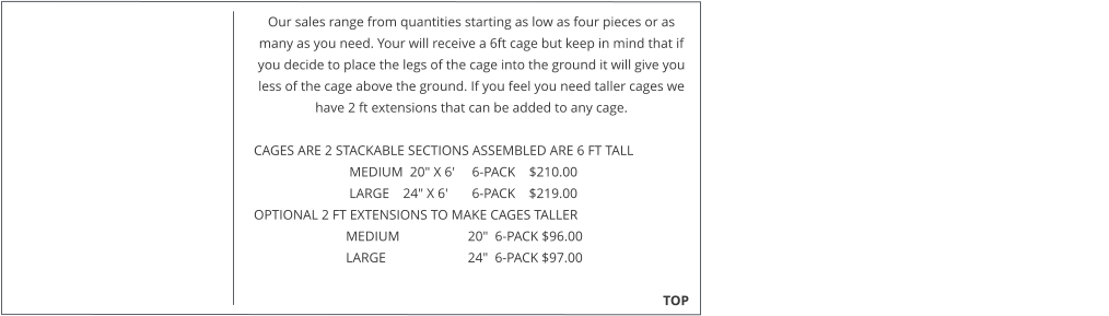 Our sales range from quantities starting as low as four pieces or as many as you need. Your will receive a 6ft cage but keep in mind that if you decide to place the legs of the cage into the ground it will give you less of the cage above the ground. If you feel you need taller cages we have 2 ft extensions that can be added to any cage.   CAGES ARE 2 STACKABLE SECTIONS ASSEMBLED ARE 6 FT TALL                              MEDIUM  20" X 6'     6-PACK    $210.00                              LARGE    24" X 6'       6-PACK    $219.00  OPTIONAL 2 FT EXTENSIONS TO MAKE CAGES TALLER                             MEDIUM                    20"  6-PACK $96.00                             LARGE                        24"  6-PACK $97.00                                                                                                                                                TOP