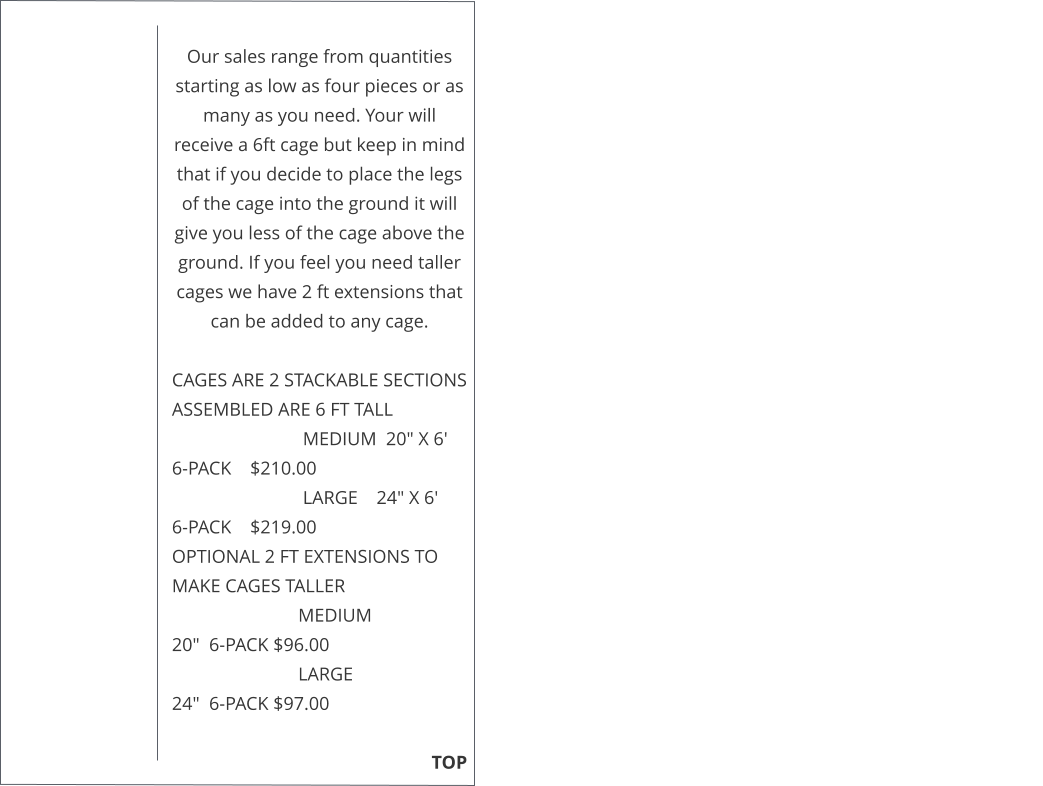 Our sales range from quantities starting as low as four pieces or as many as you need. Your will receive a 6ft cage but keep in mind that if you decide to place the legs of the cage into the ground it will give you less of the cage above the ground. If you feel you need taller cages we have 2 ft extensions that can be added to any cage.   CAGES ARE 2 STACKABLE SECTIONS ASSEMBLED ARE 6 FT TALL                              MEDIUM  20" X 6'     6-PACK    $210.00                              LARGE    24" X 6'       6-PACK    $219.00  OPTIONAL 2 FT EXTENSIONS TO MAKE CAGES TALLER                             MEDIUM                    20"  6-PACK $96.00                             LARGE                        24"  6-PACK $97.00                                                                                                                                                TOP